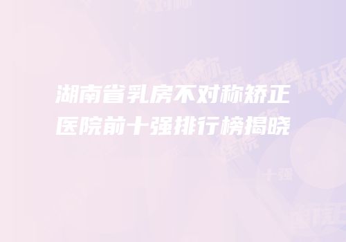 湖南省乳房不对称矫正医院前十强排行榜揭晓