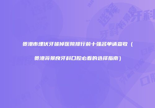贵港市埋伏牙拔掉医院排行前十强名单请查收（贵港蒋景良牙科口腔必看的选择指南）