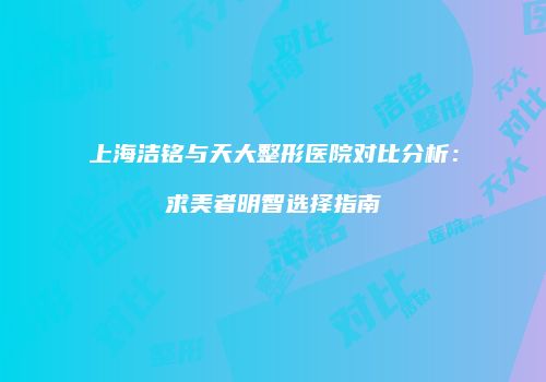 上海洁铭与天大整形医院对比分析：求美者明智选择指南