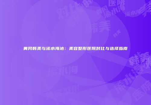 黄冈韩美与浠水海沁：美容整形医院对比与选择指南