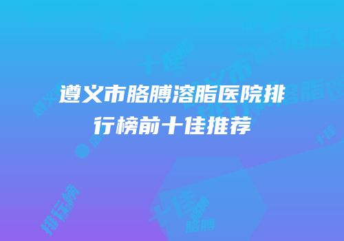 遵义市胳膊溶脂医院排行榜前十佳推荐
