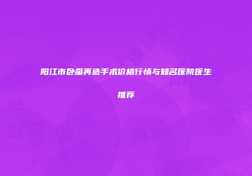 阳江市卧蚕再造手术价格行情与知名医院医生推荐