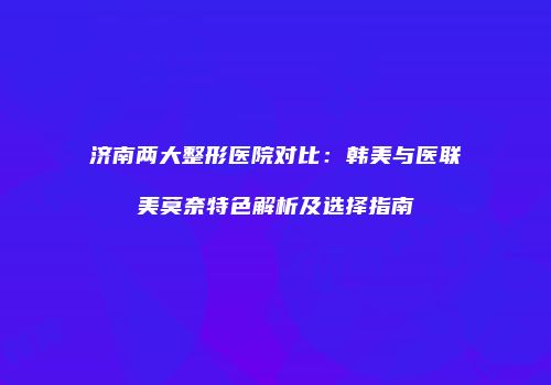 济南两大整形医院对比：韩美与医联美莫奈特色解析及选择指南