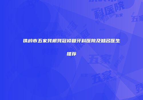 铁岭市五家残根残冠修复牙科医院及知名医生推荐