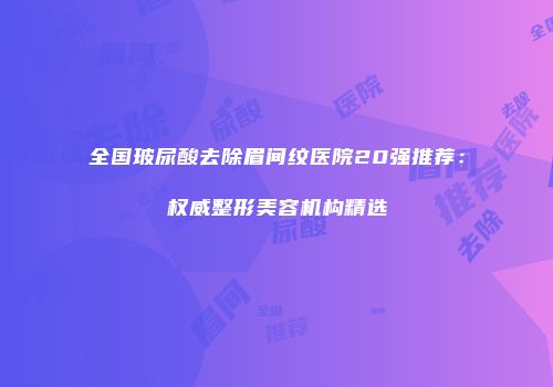 全国玻尿酸去除眉间纹医院20强推荐：权威整形美容机构精选
