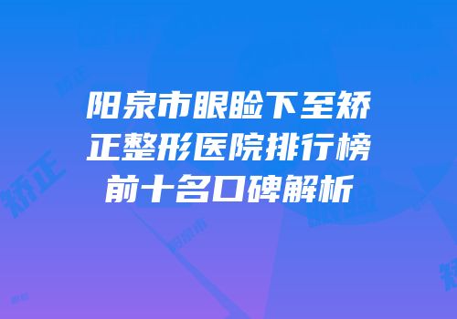 阳泉市眼睑下至矫正整形医院排行榜前十名口碑解析