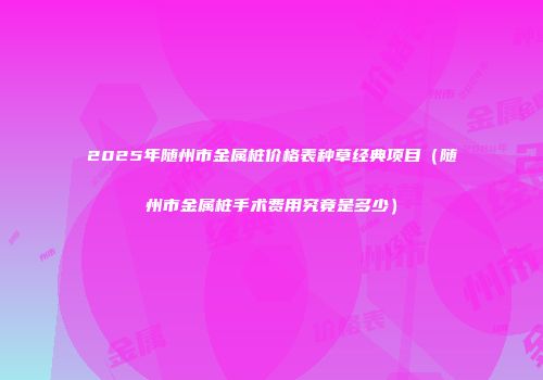 2025年随州市金属桩价格表种草经典项目（随州市金属桩手术费用究竟是多少）