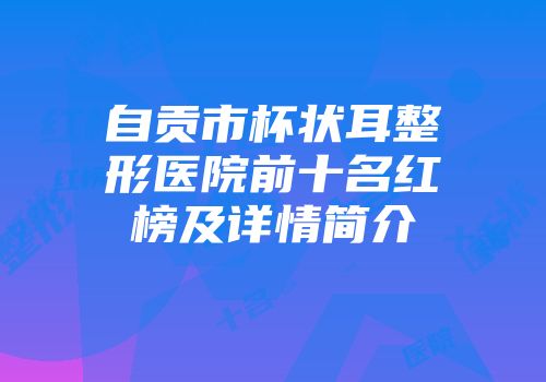 自贡市杯状耳整形医院前十名红榜及详情简介