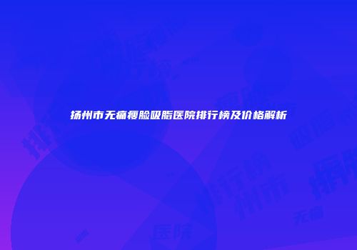 扬州市无痛瘦脸吸脂医院排行榜及价格解析