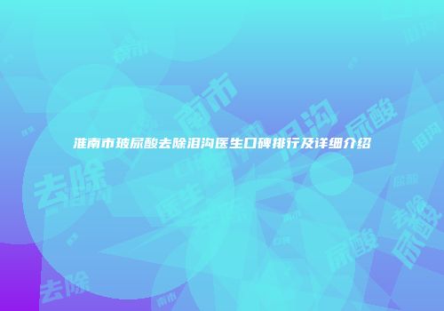 淮南市玻尿酸去除泪沟医生口碑排行及详细介绍