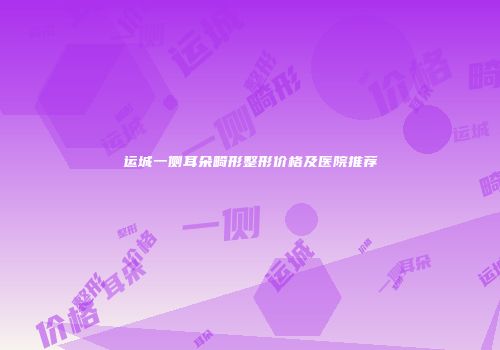 运城一侧耳朵畸形整形价格及医院推荐
