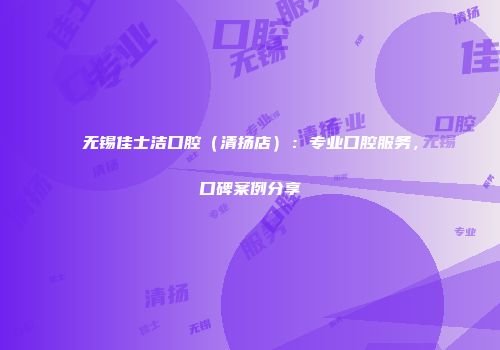 无锡佳士洁口腔（清扬店）：专业口腔服务，口碑案例分享
