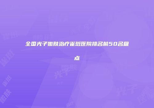 全国光子嫩肤治疗雀斑医院排名前50名盘点