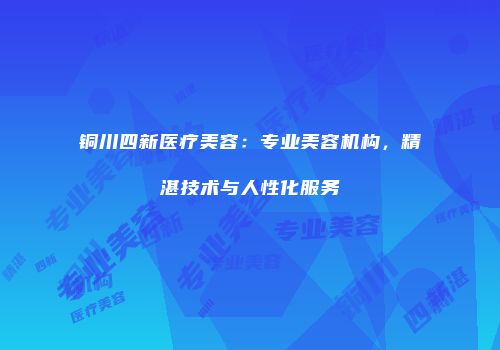 铜川四新医疗美容：专业美容机构，精湛技术与人性化服务