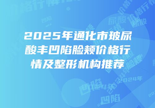 2025年通化市玻尿酸丰凹陷脸颊价格行情及整形机构推荐