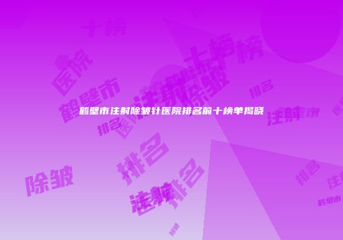 鹤壁市注射除皱针医院排名前十榜单揭晓