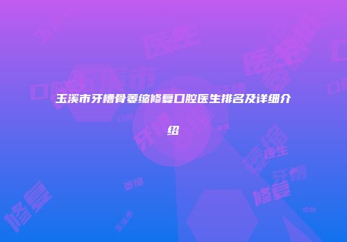 玉溪市牙槽骨萎缩修复口腔医生排名及详细介绍