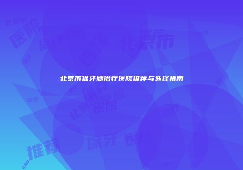 北京市保牙髓治疗医院推荐与选择指南