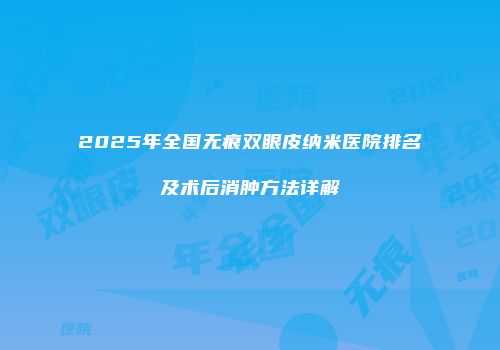 2025年全国无痕双眼皮纳米医院排名及术后消肿方法详解
