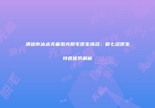 清远市冰点无痛激光脱毛医生排名：前七名医生特色优势解析