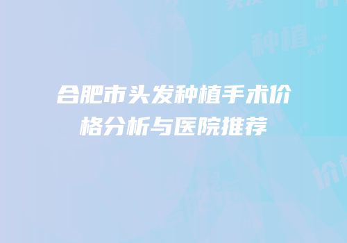 合肥市头发种植手术价格分析与医院推荐