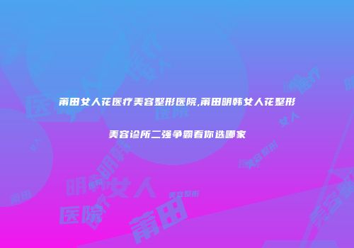 莆田女人花医疗美容整形医院,莆田明韩女人花整形美容诊所二强争霸看你选哪家