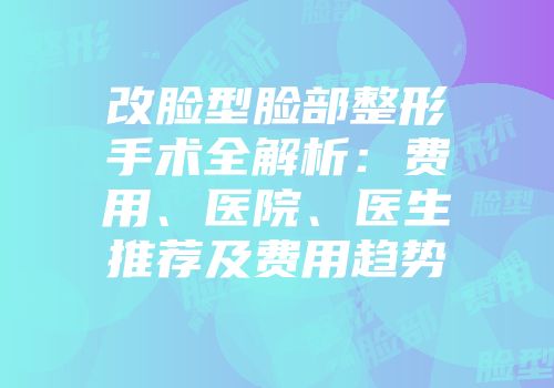 改脸型脸部整形手术全解析：费用、医院、医生推荐及费用趋势