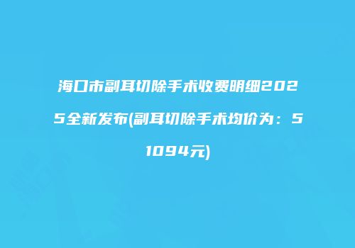 海口市副耳切除手术收费明细2025全新发布(副耳切除手术均价为：51094元)