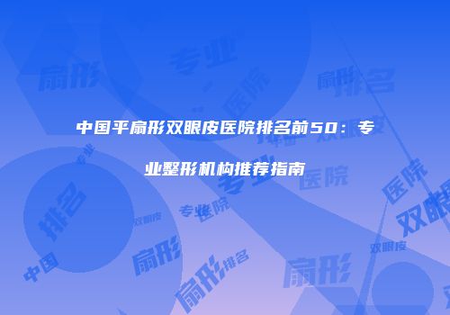 中国平扇形双眼皮医院排名前50：专业整形机构推荐指南
