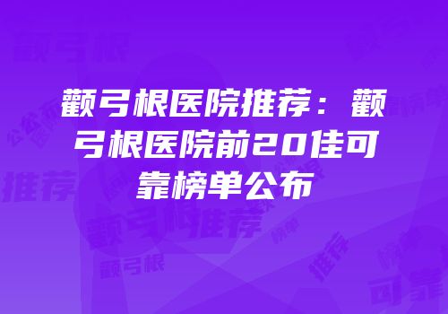 颧弓根医院推荐：颧弓根医院前20佳可靠榜单公布