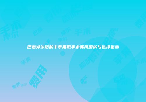 巴彦淖尔脂肪丰苹果肌手术费用解析与选择指南