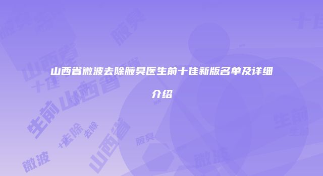 山西省微波去除腋臭医生前十佳新版名单及详细介绍
