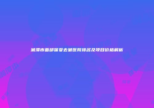湘潭市面部保妥去皱医院排名及项目价格解析