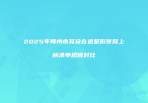 2025年朔州市耳朵在造整形医院上榜清单规模对比