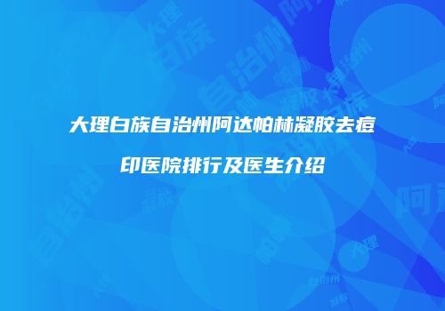 大理白族自治州阿达帕林凝胶去痘印医院排行及医生介绍