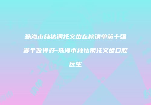 珠海市纯钛钢托义齿在榜清单前十强哪个做得好-珠海市纯钛钢托义齿口腔医生