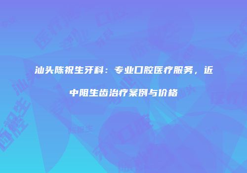 汕头陈祝生牙科：专业口腔医疗服务，近中阻生齿治疗案例与价格