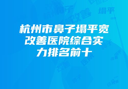 杭州市鼻子塌平宽改善医院综合实力排名前十