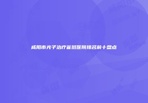 咸阳市光子治疗雀斑医院排名前十盘点