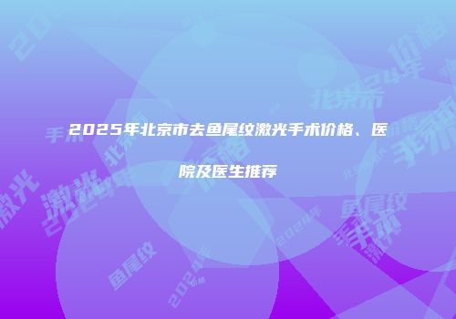 2025年北京市去鱼尾纹激光手术价格、医院及医生推荐