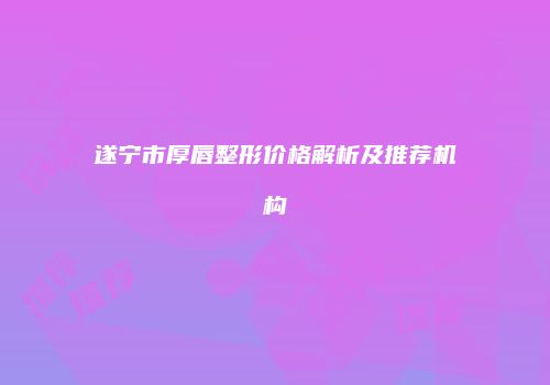 遂宁市厚唇整形价格解析及推荐机构