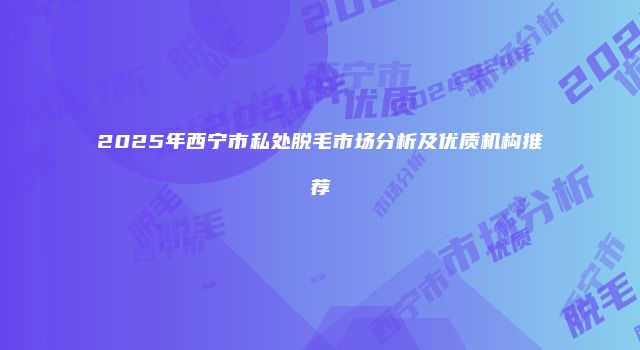 2025年西宁市私处脱毛市场分析及优质机构推荐