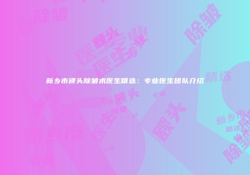 新乡市额头除皱术医生精选：专业医生团队介绍