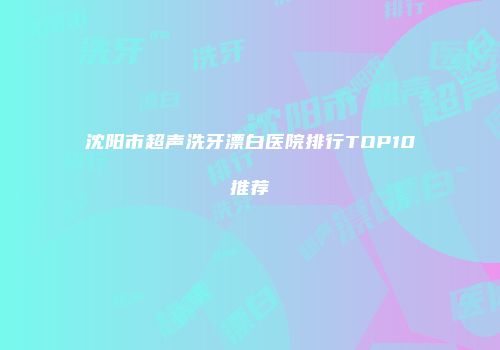 沈阳市超声洗牙漂白医院排行TOP10推荐