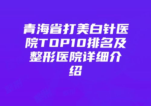 青海省打美白针医院TOP10排名及整形医院详细介绍