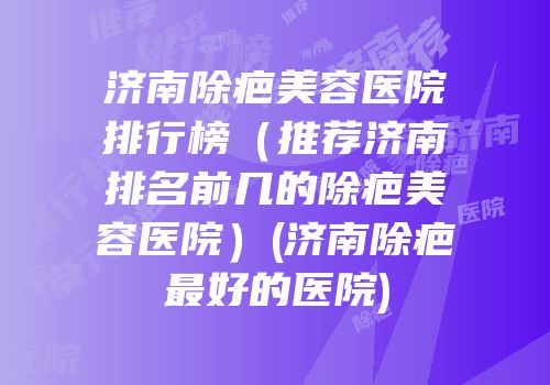 济南除疤美容医院排行榜（推荐济南排名前几的除疤美容医院）(济南除疤最好的医院)