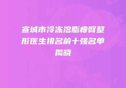 宣城市冷冻溶脂瘦臀整形医生排名前十强名单揭晓