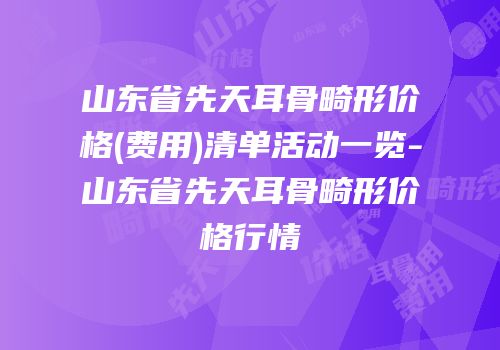 山东省先天耳骨畸形价格(费用)清单活动一览-山东省先天耳骨畸形价格行情