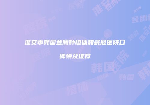 淮安市韩国登腾种植体烤瓷冠医院口碑榜及推荐