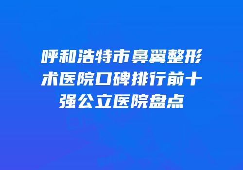 呼和浩特市鼻翼整形术医院口碑排行前十强公立医院盘点